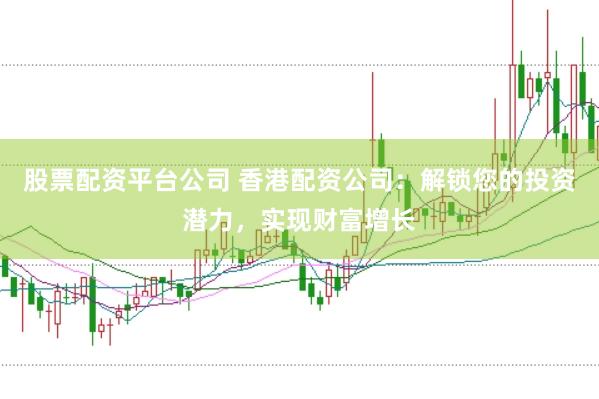 股票配资平台公司 香港配资公司：解锁您的投资潜力，实现财富增长