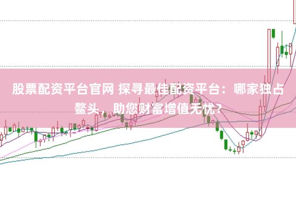 股票配资平台官网 探寻最佳配资平台：哪家独占鳌头，助您财富增值无忧？