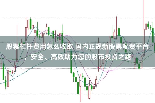 股票杠杆费用怎么收取 国内正规新股票配资平台，安全、高效助力您的股市投资之路