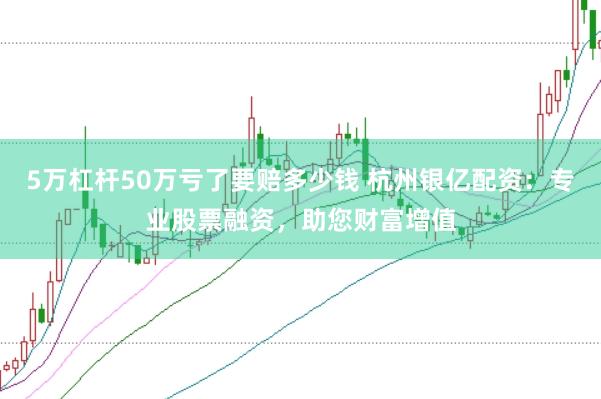 5万杠杆50万亏了要赔多少钱 杭州银亿配资：专业股票融资，助您财富增值