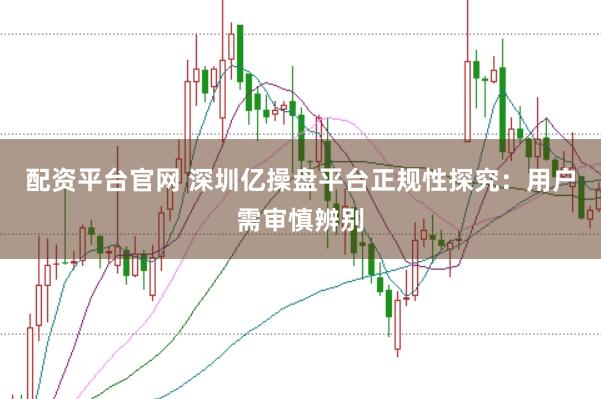 配资平台官网 深圳亿操盘平台正规性探究：用户需审慎辨别