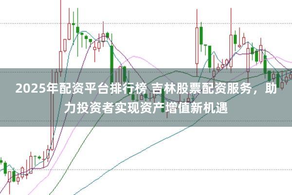 2025年配资平台排行榜 吉林股票配资服务，助力投资者实现资产增值新机遇