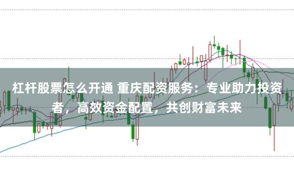 杠杆股票怎么开通 重庆配资服务：专业助力投资者，高效资金配置，共创财富未来
