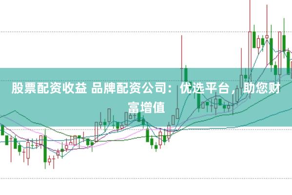 股票配资收益 品牌配资公司：优选平台，助您财富增值