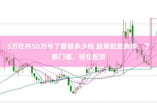 5万杠杆50万亏了要赔多少钱 股票配资条件：了解门槛，轻松配资