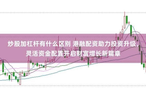 炒股加杠杆有什么区别 港融配资助力投资升级，灵活资金配置开启财富增长新篇章