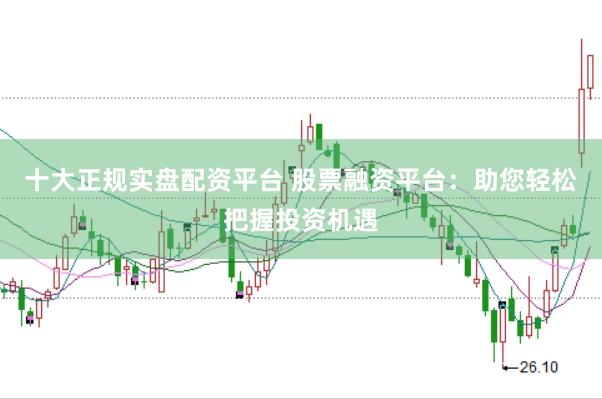 十大正规实盘配资平台 股票融资平台：助您轻松把握投资机遇