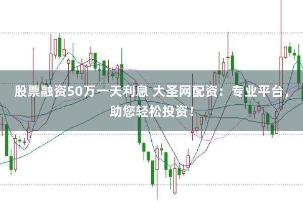 股票融资50万一天利息 大圣网配资：专业平台，助您轻松投资！