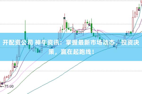开配资公司 神牛资讯:掌握最新市场动态,投资决策,赢在起跑线!