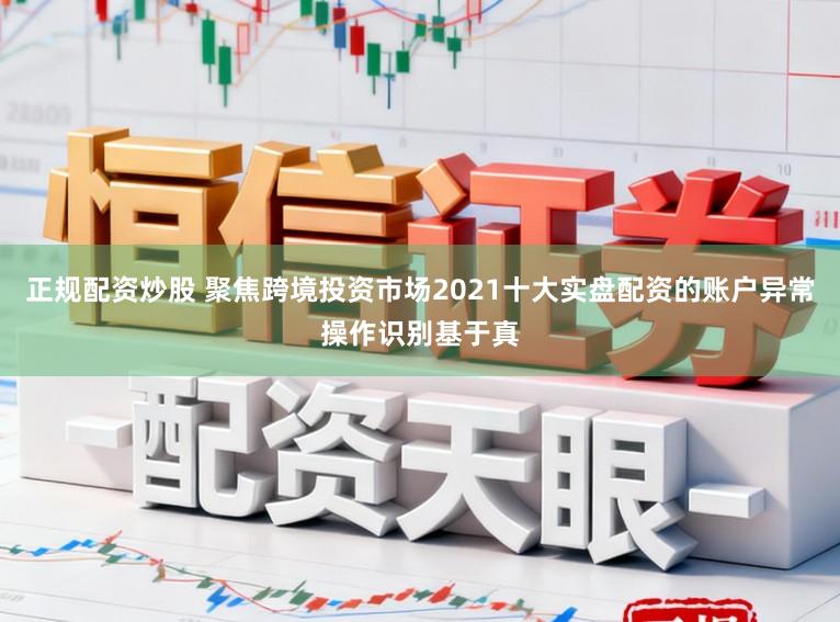 正规配资炒股 聚焦跨境投资市场2021十大实盘配资的账户异常操作识别基于真