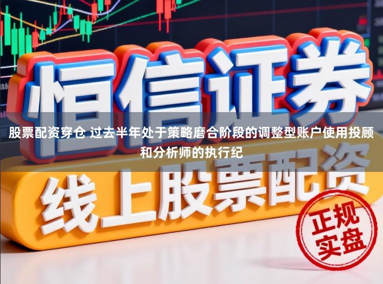 股票配资穿仓 过去半年处于策略磨合阶段的调整型账户使用投顾和分析师的执行纪