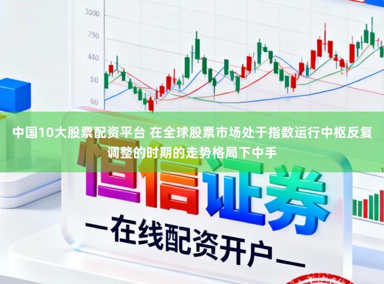 中国10大股票配资平台 在全球股票市场处于指数运行中枢反复调整的时期的走势格局下中手