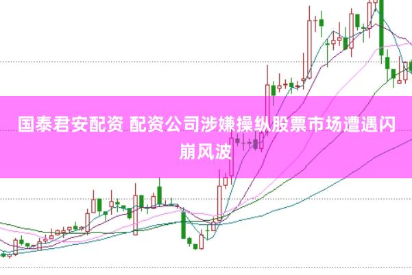 国泰君安配资 配资公司涉嫌操纵股票市场遭遇闪崩风波