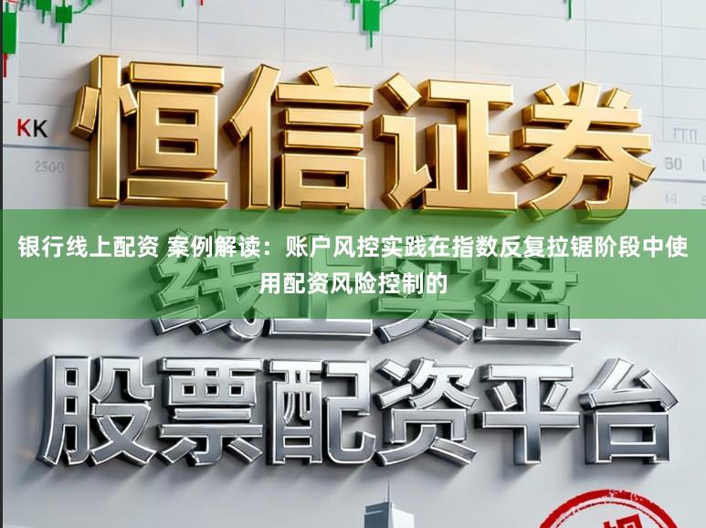 银行线上配资 案例解读：账户风控实践在指数反复拉锯阶段中使用配资风险控制的