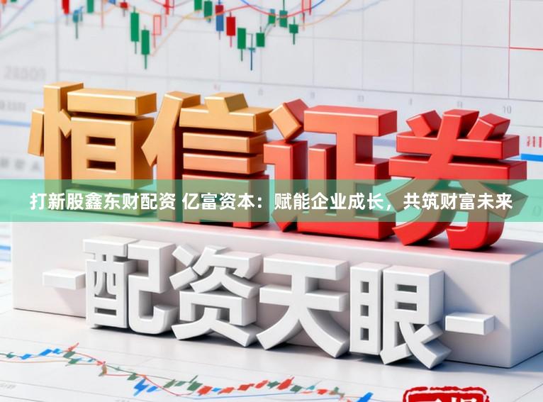打新股鑫东财配资 亿富资本：赋能企业成长，共筑财富未来